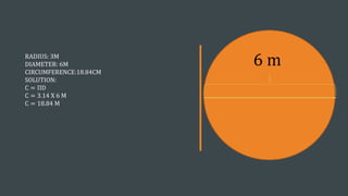 RADIUS: 3M
DIAMETER: 6M
CIRCUMFERENCE:18.84CM
SOLUTION:
C = ΠD
C = 3.14 X 6 M
C = 18.84 M
6 m
 