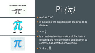 Pi (π)
 read as “pie”
 is the ratio of the circumference of a circle to its
diameter.
 𝜋 =
𝐶
𝑑
 is an irrational number (a decimal that is non-
repeating and non-terminating) and it cannot be
expressed as a fraction nor a decimal.
 3.14 and
22
7
 