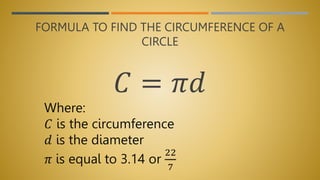 FORMULA TO FIND THE CIRCUMFERENCE OF A
CIRCLE
𝐶 = 𝜋𝑑
Where:
𝐶 is the circumference
𝑑 is the diameter
𝜋 is equal to 3.14 or
22
7
 