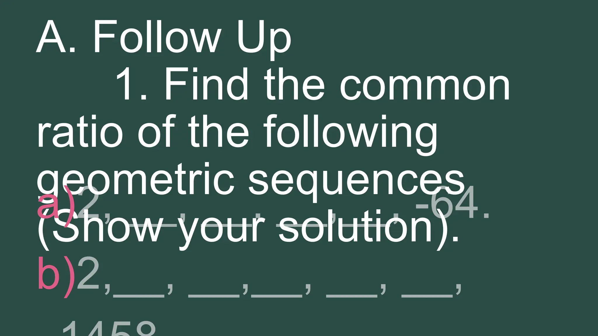 A. Follow Up
1. Find the common
ratio of the following
geometric sequences
(Show your solution).
a)
b)
