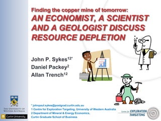 Finding the copper mine of tomorrow:
AN ECONOMIST, A SCIENTIST
AND A GEOLOGIST DISCUSS
RESOURCE DEPLETION
John P. Sykes12*
Daniel Packey2
Allan Trench12
* johnpaul.sykes@postgrad.curtin.edu.au
1 Centre for Exploration Targeting, University of Western Australia
2 Department of Mineral & Energy Economics,
Curtin Graduate School of Business
 
