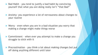  Bad Habit – you tend to justify a bad habit by convincing
yourself that what you are doing really isn’t “that Bad”
 Anxiety- you experience a lot of nervousness about changes to
your routine
 Worry – even when you are in a bad situation you worry that
making a change might make things worse
 Commitment – when ever you attempt to make a change you
struggle to stick with it
 Procrastination – you think a lot about making changes but put
off doing anything different until later
 