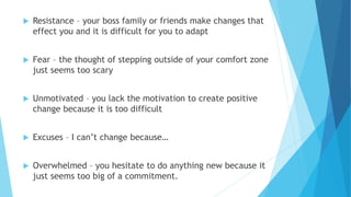  Resistance – your boss family or friends make changes that
effect you and it is difficult for you to adapt
 Fear – the thought of stepping outside of your comfort zone
just seems too scary
 Unmotivated – you lack the motivation to create positive
change because it is too difficult
 Excuses – I can’t change because…
 Overwhelmed – you hesitate to do anything new because it
just seems too big of a commitment.
 