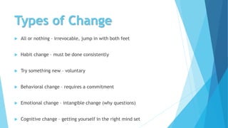Types of Change
 All or nothing – irrevocable, jump in with both feet
 Habit change – must be done consistently
 Try something new – voluntary
 Behavioral change – requires a commitment
 Emotional change – intangible change (why questions)
 Cognitive change – getting yourself in the right mind set
 