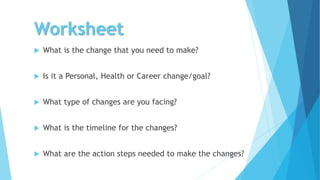 Worksheet
 What is the change that you need to make?
 Is it a Personal, Health or Career change/goal?
 What type of changes are you facing?
 What is the timeline for the changes?
 What are the action steps needed to make the changes?
 