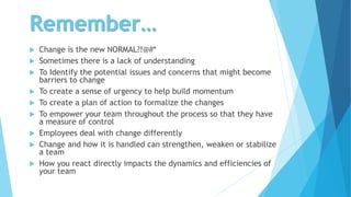 Remember…
 Change is the new NORMAL?!@#*
 Sometimes there is a lack of understanding
 To Identify the potential issues and concerns that might become
barriers to change
 To create a sense of urgency to help build momentum
 To create a plan of action to formalize the changes
 To empower your team throughout the process so that they have
a measure of control
 Employees deal with change differently
 Change and how it is handled can strengthen, weaken or stabilize
a team
 How you react directly impacts the dynamics and efficiencies of
your team
 