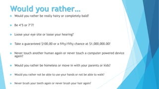Would you rather…
 Would you rather be really hairy or completely bald?
 Be 4’5 or 7’7?
 Loose your eye site or loose your hearing?
 Take a guaranteed $100,00 or a fifty/fifty chance at $1,000,000.00?
 Never touch another human again or never touch a computer powered device
again?
 Would you rather be homeless or move in with your parents or kids?
 Would you rather not be able to use your hands or not be able to walk?
 Never brush your teeth again or never brush your hair again?
 