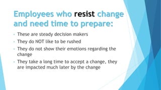 Employees who resist change
and need time to prepare:
• These are steady decision makers
• They do NOT like to be rushed
• They do not show their emotions regarding the
change
• They take a long time to accept a change, they
are impacted much later by the change
 