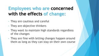 Employees who are concerned
with the effects of change:
• They are cautious and careful
• They are objective thinkers
• They want to maintain high standards regardless
of the changes
• They are fine with letting changes happen around
them as long as they can stay on their own course
 