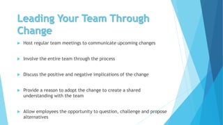 Leading Your Team Through
Change
 Host regular team meetings to communicate upcoming changes
 Involve the entire team through the process
 Discuss the positive and negative implications of the change
 Provide a reason to adopt the change to create a shared
understanding with the team
 Allow employees the opportunity to question, challenge and propose
alternatives
 