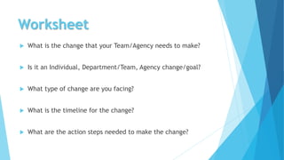 Worksheet
 What is the change that your Team/Agency needs to make?
 Is it an Individual, Department/Team, Agency change/goal?
 What type of change are you facing?
 What is the timeline for the change?
 What are the action steps needed to make the change?
 