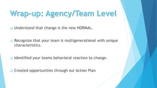 Wrap-up: Agency/Team Level
 Understand that change is the new NORMAL.
 Recognize that your team is multigenerational with unique
characteristics.
 Identified your teams behavioral reaction to change.
 Created opportunities through our Action Plan
 
