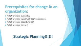 Prerequisites for change in an
organization:
 What are your strengths?
 What are your vulnerabilities/weaknesses?
 What are your opportunities?
 What are your threats?
Strategic Planning!!!!!!
 