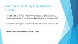 What do we mean by Organizational
Change?
 It is a process in which an organization changes its structure, strategies,
operational methods, technologies, or organizational culture to affect change
within the organization AND the effects of these changes on the organization.
 Organizational change can be continuous or occur for distinct periods of time.
Carnegie School Theory of Organizational Change
 