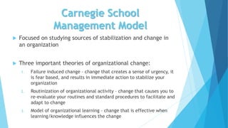 Carnegie School
Management Model
 Focused on studying sources of stabilization and change in
an organization
 Three important theories of organizational change:
1. Failure induced change – change that creates a sense of urgency, it
is fear based, and results in immediate action to stabilize your
organization
2. Routinization of organizational activity – change that causes you to
re-evaluate your routines and standard procedures to facilitate and
adapt to change
3. Model of organizational learning – change that is effective when
learning/knowledge influences the change
 