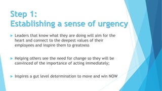 Step 1:
Establishing a sense of urgency
 Leaders that know what they are doing will aim for the
heart and connect to the deepest values of their
employees and inspire them to greatness
 Helping others see the need for change so they will be
convinced of the importance of acting immediately;
 Inspires a gut level determination to move and win NOW
 