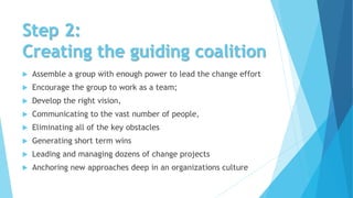 Step 2:
Creating the guiding coalition
 Assemble a group with enough power to lead the change effort
 Encourage the group to work as a team;
 Develop the right vision,
 Communicating to the vast number of people,
 Eliminating all of the key obstacles
 Generating short term wins
 Leading and managing dozens of change projects
 Anchoring new approaches deep in an organizations culture
 