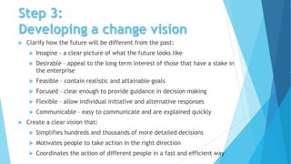 Step 3:
Developing a change vision
 Clarify how the future will be different from the past:
 Imagine - a clear picture of what the future looks like
 Desirable – appeal to the long term interest of those that have a stake in
the enterprise
 Feasible – contain realistic and attainable goals
 Focused – clear enough to provide guidance in decision making
 Flexible – allow individual initiative and alternative responses
 Communicable – easy to communicate and are explained quickly
 Create a clear vision that:
 Simplifies hundreds and thousands of more detailed decisions
 Motivates people to take action in the right direction
 Coordinates the action of different people in a fast and efficient way
 