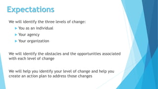 Expectations
We will identify the three levels of change:
 You as an individual
 Your agency
 Your organization
We will identify the obstacles and the opportunities associated
with each level of change
We will help you identify your level of change and help you
create an action plan to address those changes
 