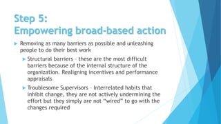 Step 5:
Empowering broad-based action
 Removing as many barriers as possible and unleashing
people to do their best work
 Structural barriers – these are the most difficult
barriers because of the internal structure of the
organization. Realigning incentives and performance
appraisals
 Troublesome Supervisors – Interrelated habits that
inhibit change, they are not actively undermining the
effort but they simply are not “wired” to go with the
changes required
 
