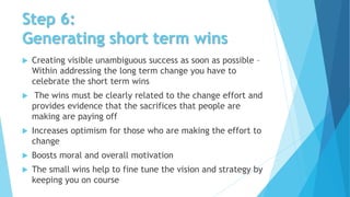 Step 6:
Generating short term wins
 Creating visible unambiguous success as soon as possible –
Within addressing the long term change you have to
celebrate the short term wins
 The wins must be clearly related to the change effort and
provides evidence that the sacrifices that people are
making are paying off
 Increases optimism for those who are making the effort to
change
 Boosts moral and overall motivation
 The small wins help to fine tune the vision and strategy by
keeping you on course
 