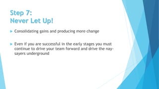 Step 7:
Never Let Up!
 Consolidating gains and producing more change
 Even if you are successful in the early stages you must
continue to drive your team forward and drive the nay-
sayers underground
 
