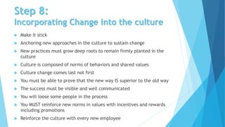 Step 8:
Incorporating Change into the culture
 Make it stick
 Anchoring new approaches in the culture to sustain change
 New practices must grow deep roots to remain firmly planted in the
culture
 Culture is composed of norms of behaviors and shared values
 Culture change comes last not first
 You must be able to prove that the new way IS superior to the old way
 The success must be visible and well communicated
 You will loose some people in the process
 You MUST reinforce new norms in values with incentives and rewards
including promotions
 Reinforce the culture with every new employee
 