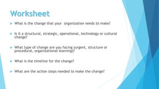 Worksheet
 What is the change that your organization needs to make?
 Is it a structural, strategic, operational, technology or cultural
change?
 What type of change are you facing (urgent, structure or
procedural, organizational learning)?
 What is the timeline for the change?
 What are the action steps needed to make the change?
 