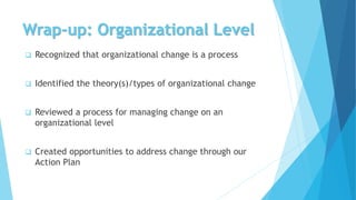 Wrap-up: Organizational Level
 Recognized that organizational change is a process
 Identified the theory(s)/types of organizational change
 Reviewed a process for managing change on an
organizational level
 Created opportunities to address change through our
Action Plan
 