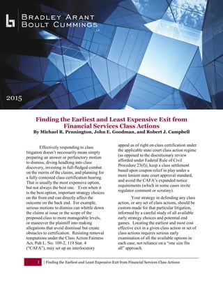 1 | Finding the Earliest and Least Expensive Exit from Financial Services Class Actions
Finding the Earliest and Least Expensive Exit from
Financial Services Class Actions
By Michael R. Pennington, John E. Goodman, and Robert J. Campbell
Effectively responding to class
litigation doesn’t necessarily mean simply
preparing an answer or perfunctory motion
to dismiss, diving headlong into class
discovery, investing in full-fledged combat
on the merits of the claims, and planning for
a fully contested class certification hearing.
That is usually the most expensive option,
but not always the best one. Even when it
is the best option, important strategy choices
on the front end can directly affect the
outcome on the back end. For example,
serious motions to dismiss can whittle down
the claims at issue or the scope of the
proposed class to more manageable levels,
or maneuver the plaintiff into making
allegations that avoid dismissal but create
obstacles to certification. Resisting removal
temptations under the Class Action Fairness
Act, Pub L. No. 109-2, 119 Stat. 4
(“CAFA”), may set up an interlocutory
appeal as of right on class certification under
the applicable state court class action regime
(as opposed to the discretionary review
afforded under Federal Rule of Civil
Procedure 23(f)), keep a class settlement
based upon coupon relief in play under a
more lenient state court approval standard,
and avoid the CAFA’s expanded notice
requirements (which in some cases invite
regulator comment or scrutiny).
Your strategy in defending any class
action, or any set of class actions, should be
custom-made for that particular litigation,
informed by a careful study of all available
early strategy choices and potential end
games. Locating the earliest and most cost
effective exit in a given class action or set of
class actions requires serious early
examination of all the available options in
each case, not reliance on a “one size fits
all” approach.
 