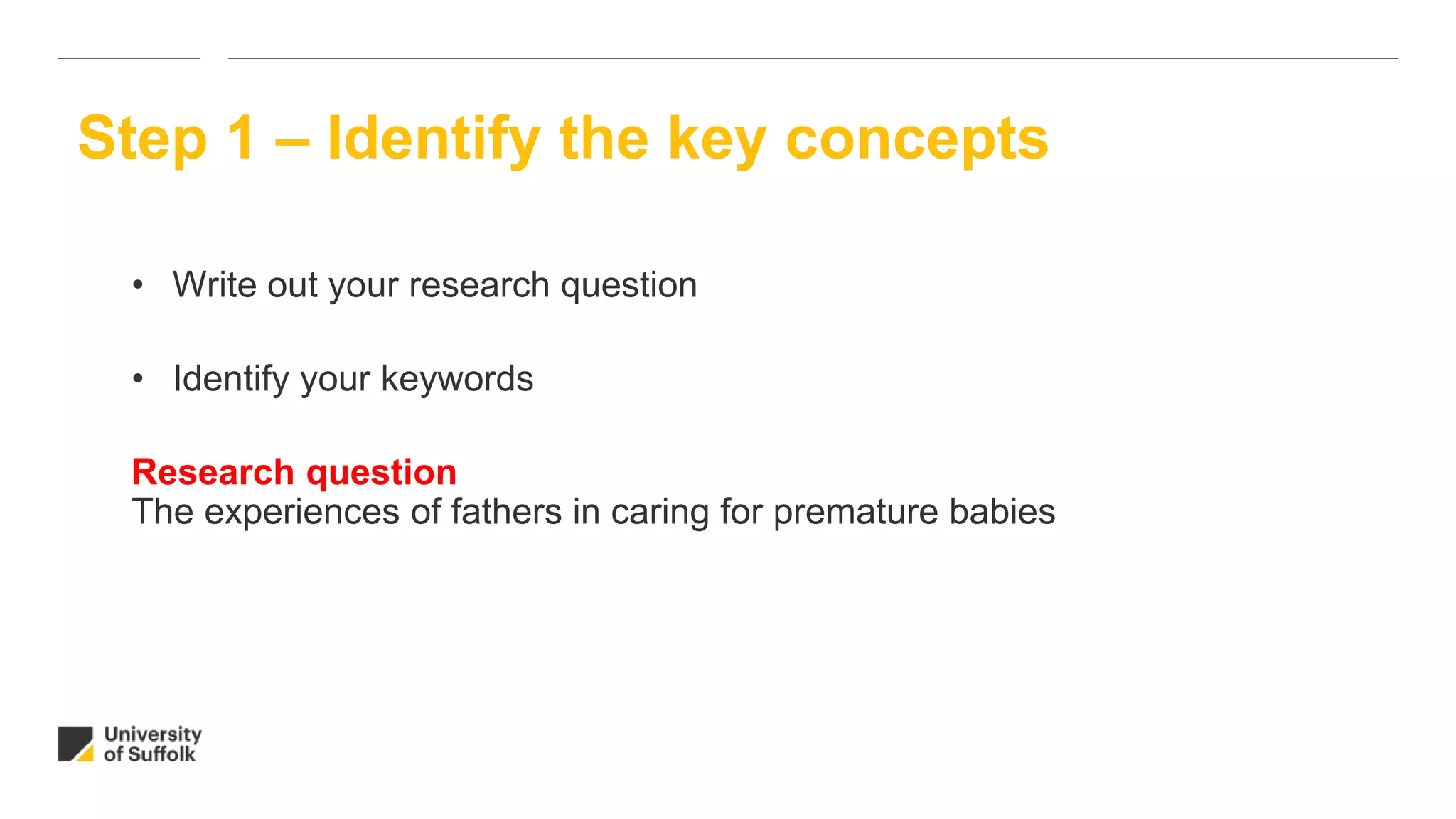• Write out your research question
• Identify your keywords
Research question
The experiences of fathers in caring for premature babies
Step 1 – Identify the key concepts
 
