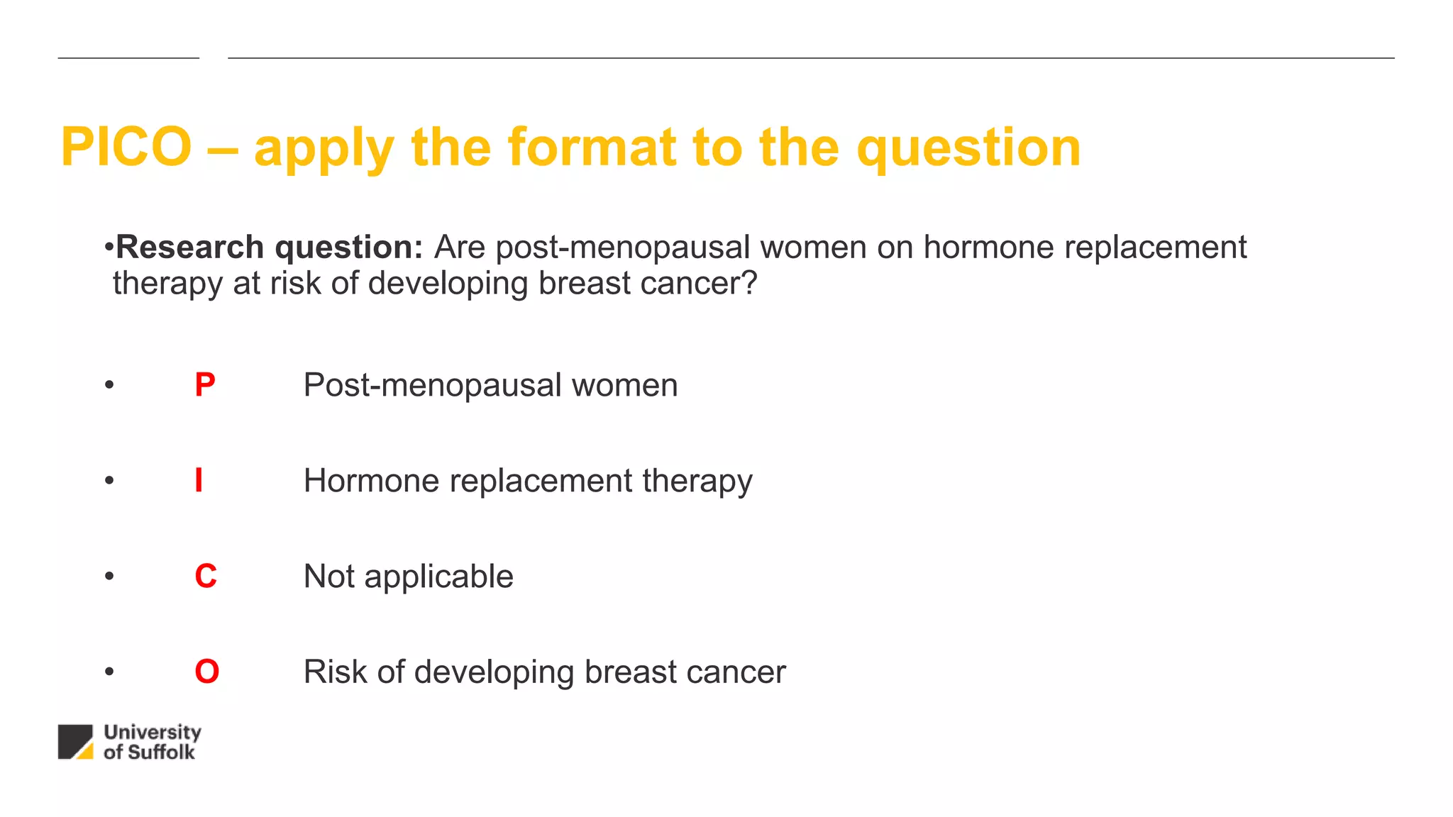PICO – apply the format to the question
•Research question: Are post-menopausal women on hormone replacement
therapy at risk of developing breast cancer?
• P Post-menopausal women
• I Hormone replacement therapy
• C Not applicable
• O Risk of developing breast cancer
 