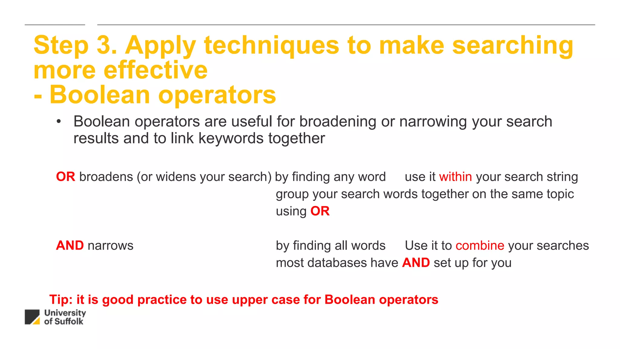 • Boolean operators are useful for broadening or narrowing your search
results and to link keywords together
OR broadens (or widens your search) by finding any word use it within your search string
group your search words together on the same topic
using OR
AND narrows by finding all words Use it to combine your searches
most databases have AND set up for you
Step 3. Apply techniques to make searching
more effective
- Boolean operators
Tip: it is good practice to use upper case for Boolean operators
 