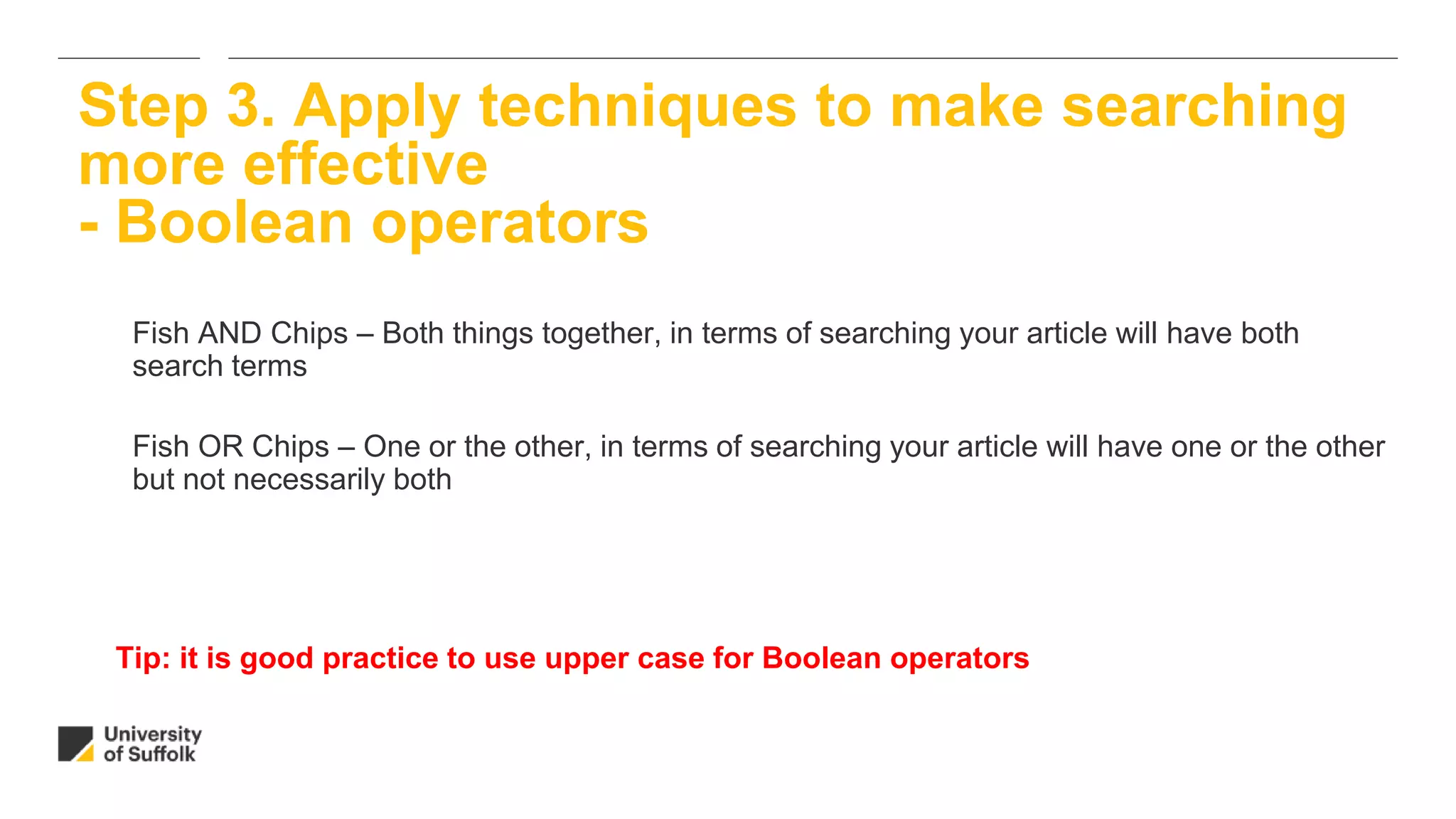 Fish AND Chips – Both things together, in terms of searching your article will have both
search terms
Fish OR Chips – One or the other, in terms of searching your article will have one or the other
but not necessarily both
Step 3. Apply techniques to make searching
more effective
- Boolean operators
Tip: it is good practice to use upper case for Boolean operators
 