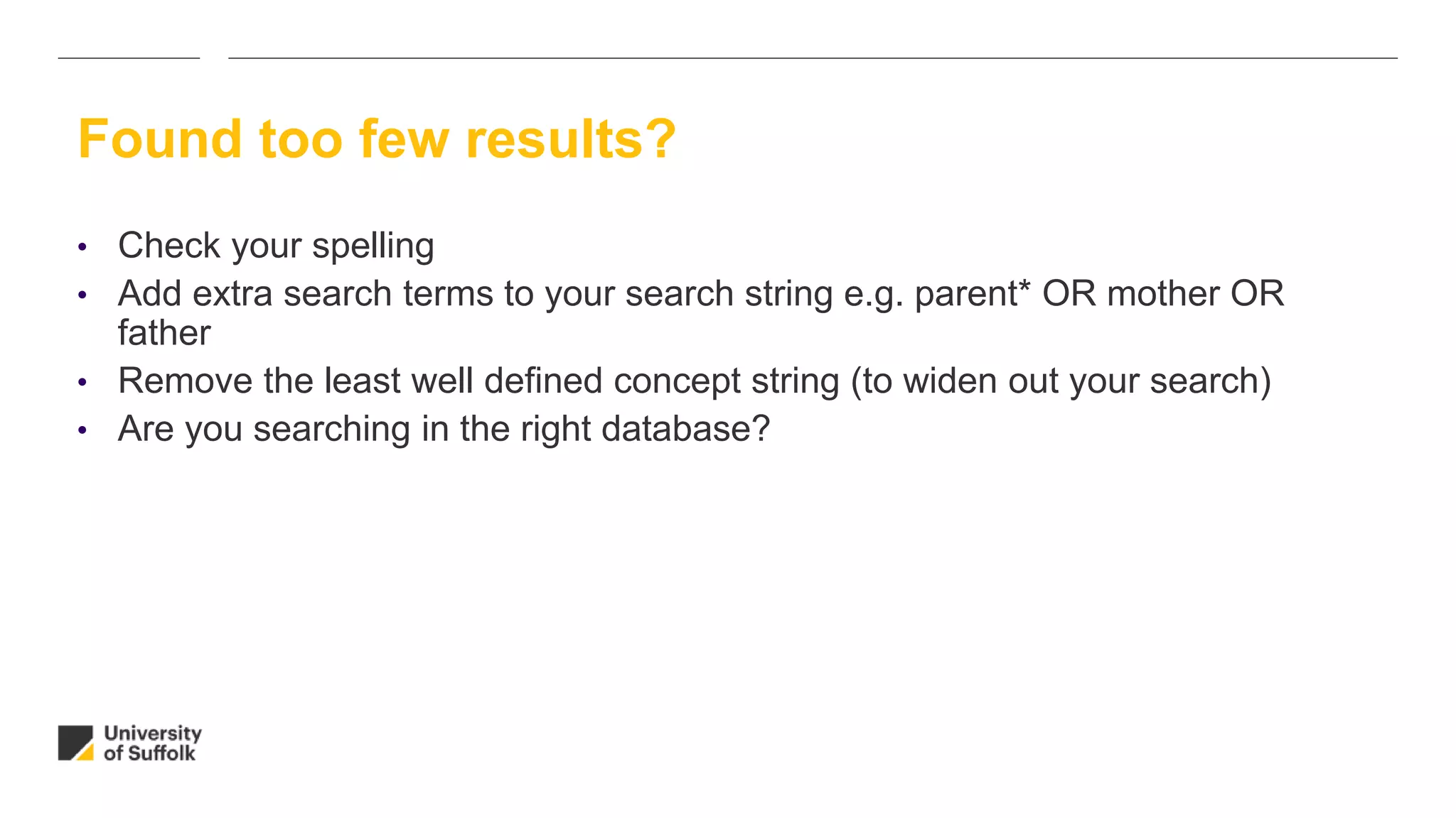 Found too few results?
• Check your spelling
• Add extra search terms to your search string e.g. parent* OR mother OR
father
• Remove the least well defined concept string (to widen out your search)
• Are you searching in the right database?
 