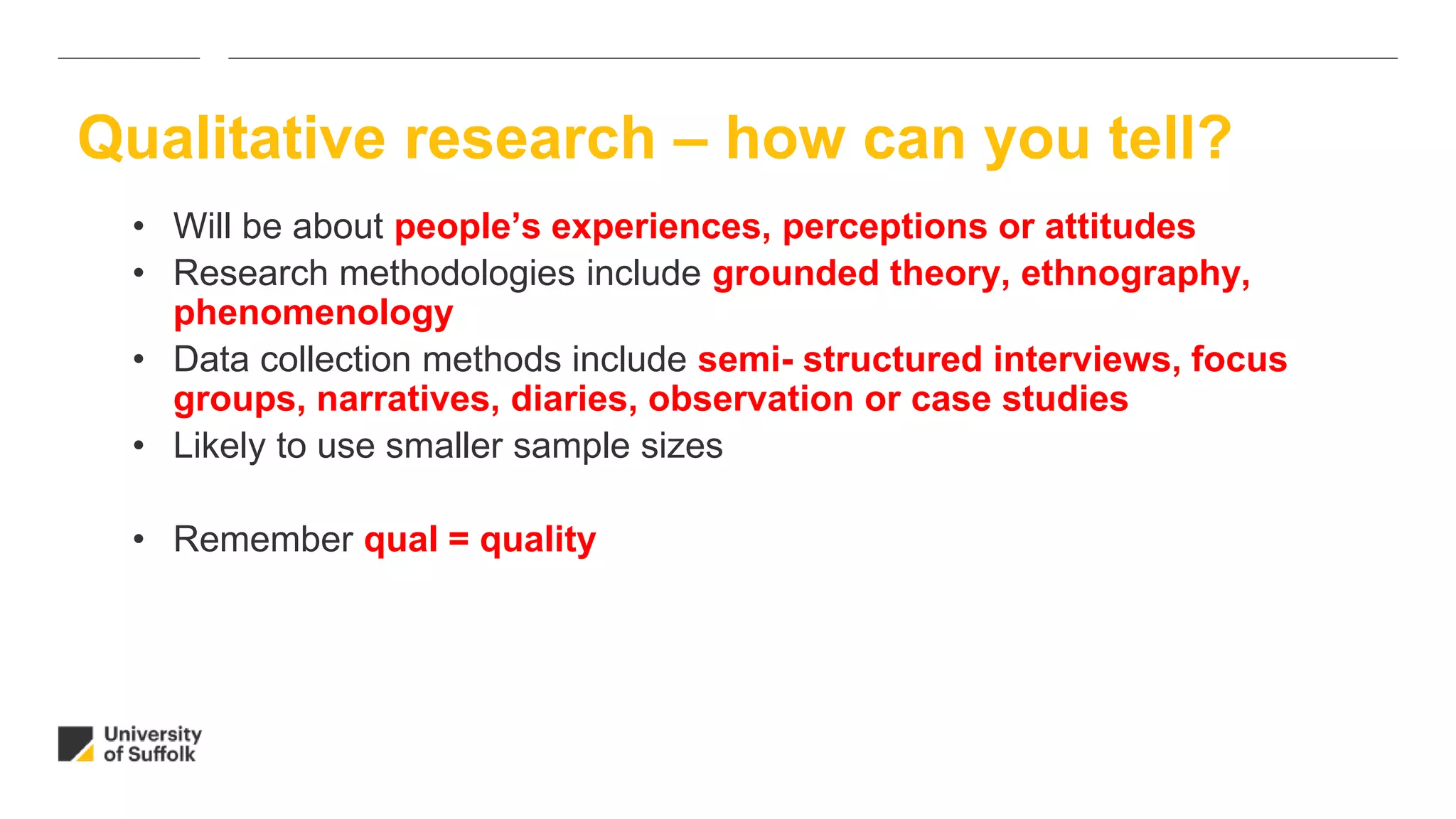 • Will be about people’s experiences, perceptions or attitudes
• Research methodologies include grounded theory, ethnography,
phenomenology
• Data collection methods include semi- structured interviews, focus
groups, narratives, diaries, observation or case studies
• Likely to use smaller sample sizes
• Remember qual = quality
Qualitative research – how can you tell?
 