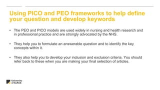 Using PICO and PEO frameworks to help define
your question and develop keywords
• The PEO and PICO models are used widely in nursing and health research and
in professional practice and are strongly advocated by the NHS.
• They help you to formulate an answerable question and to identify the key
concepts within it.
• They also help you to develop your inclusion and exclusion criteria. You should
refer back to these when you are making your final selection of articles.
 