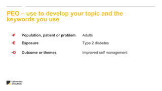 PEO – use to develop your topic and the
keywords you use
•P Population, patient or problem. Adults
•E Exposure Type 2 diabetes
•O Outcome or themes Improved self management
 