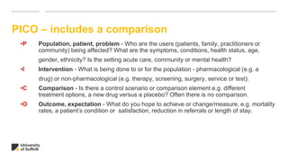 PICO – includes a comparison
•P Population, patient, problem - Who are the users (patients, family, practitioners or
community) being affected? What are the symptoms, conditions, health status, age,
gender, ethnicity? Is the setting acute care, community or mental health?
•I Intervention - What is being done to or for the population - pharmacological (e.g. a
drug) or non-pharmacological (e.g. therapy, screening, surgery, service or test).
•C Comparison - Is there a control scenario or comparison element e.g. different
treatment options, a new drug versus a placebo? Often there is no comparison.
•O Outcome, expectation - What do you hope to achieve or change/measure, e.g. mortality
rates, a patient’s condition or satisfaction, reduction in referrals or length of stay.
 
