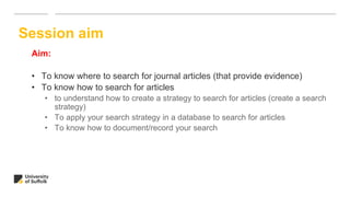 Aim:
• To know where to search for journal articles (that provide evidence)
• To know how to search for articles
• to understand how to create a strategy to search for articles (create a search
strategy)
• To apply your search strategy in a database to search for articles
• To know how to document/record your search
Session aim
 