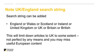 Note UK/England search string
Search string can be added
• England or Wales or Scotland or Ireland or
United Kingdom or UK or Britain or British
This will limit down articles to UK to some extent –
not perfect by any means and you may miss
useful European content
 