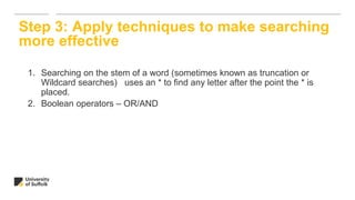 1. Searching on the stem of a word (sometimes known as truncation or
Wildcard searches) uses an * to find any letter after the point the * is
placed.
2. Boolean operators – OR/AND
Step 3: Apply techniques to make searching
more effective
 