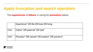 Apply truncation and search operators
The experiences of fathers in caring for premature babies
Experience* OR life OR lives OR living
AND Father* OR paternal* OR dad*
AND Prematur* OR neonat* OR preterm* OR pre-term*
 