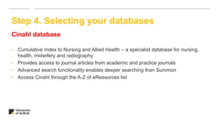 Cinahl database
• Cumulative Index to Nursing and Allied Health – a specialist database for nursing,
health, midwifery and radiography
• Provides access to journal articles from academic and practice journals
• Advanced search functionality enables deeper searching than Summon
• Access Cinahl through the A-Z of eResources list
Step 4. Selecting your databases
 