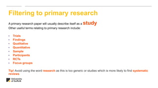 A primary research paper will usually describe itself as a study
Other useful terms relating to primary research include:
• Trials
• Findings
• Qualitative
• Quantitative
• Sample
• Participants
• RCTs
• Focus groups
Tip! Avoid using the word research as this is too generic or studies which is more likely to find systematic
reviews
Filtering to primary research
 