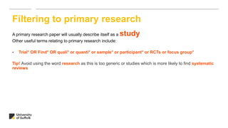 A primary research paper will usually describe itself as a study
Other useful terms relating to primary research include:
• Trial* OR Find* OR quali* or quanti* or sample* or participant* or RCTs or focus group*
Tip! Avoid using the word research as this is too generic or studies which is more likely to find systematic
reviews
Filtering to primary research
 