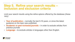Limit your search results using the refine options offered by the database (these
vary)
• Year of publication – normally the last 5-10 years, or since the latest
guidance on the topic was published.
• Academic or peer-reviewed journals – in order to exclude articles from
practice journals
• Language – to exclude articles in languages other than English.
Step 5. Refine your search results –
inclusion and exclusion criteria
 