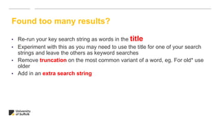 Found too many results?
• Re-run your key search string as words in the title
• Experiment with this as you may need to use the title for one of your search
strings and leave the others as keyword searches
• Remove truncation on the most common variant of a word, eg. For old* use
older
• Add in an extra search string
 
