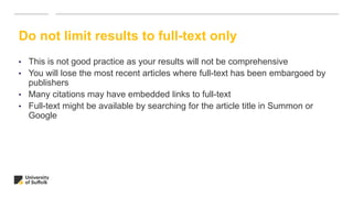 Do not limit results to full-text only
• This is not good practice as your results will not be comprehensive
• You will lose the most recent articles where full-text has been embargoed by
publishers
• Many citations may have embedded links to full-text
• Full-text might be available by searching for the article title in Summon or
Google
 