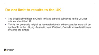Do not limit to results to the UK
• The geography limiter in Cinahl limits to articles published in the UK, not
articles about the UK
• This is not generally helpful as research done in other countries may still be
applicable to the UK, eg. Australia, New Zealand, Canada where healthcare
systems are similar
 